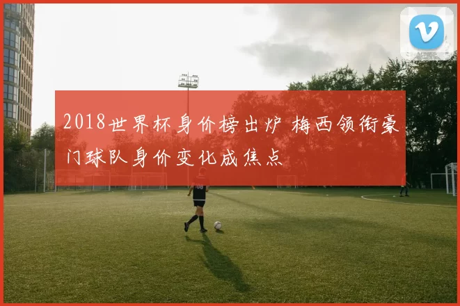 2018世界杯身价榜出炉 梅西领衔豪门球队身价变化成焦点