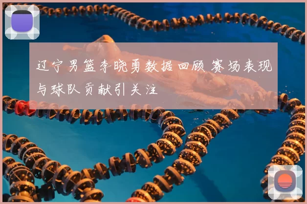 辽宁男篮李晓勇数据回顾 赛场表现与球队贡献引关注