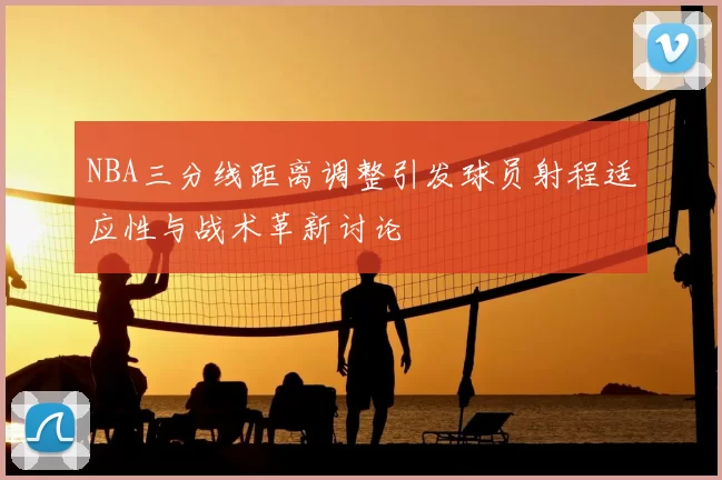 NBA三分线距离调整引发球员射程适应性与战术革新讨论