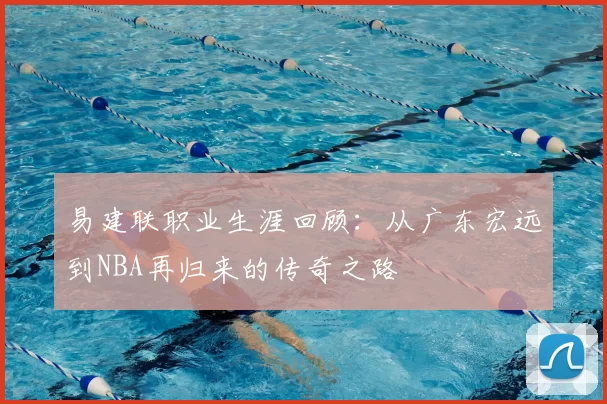 易建联职业生涯回顾：从广东宏远到NBA再归来的传奇之路