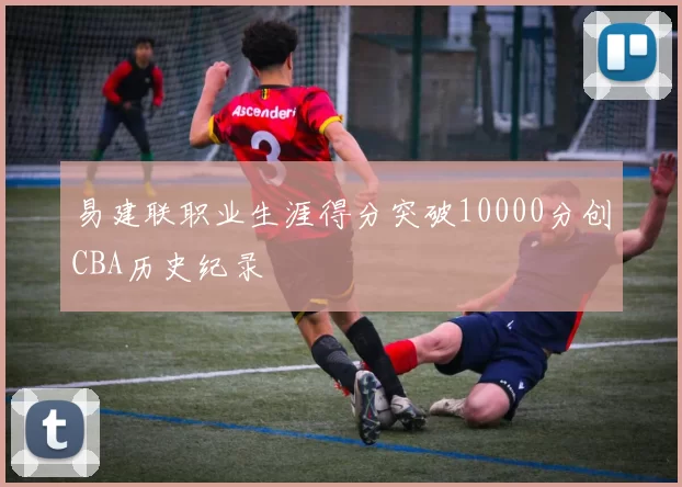 易建联职业生涯得分突破10000分创CBA历史纪录