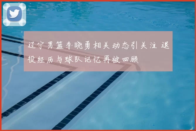 辽宁男篮李晓勇相关动态引关注 退役经历与球队记忆再被回顾