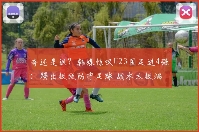 夸还是讽？韩媒惊叹U23国足进4强：踢出极致防守足球 战术太极端