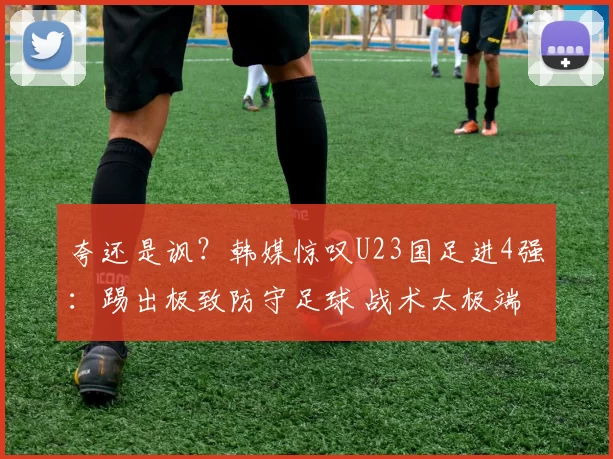 夸还是讽？韩媒惊叹U23国足进4强：踢出极致防守足球 战术太极端