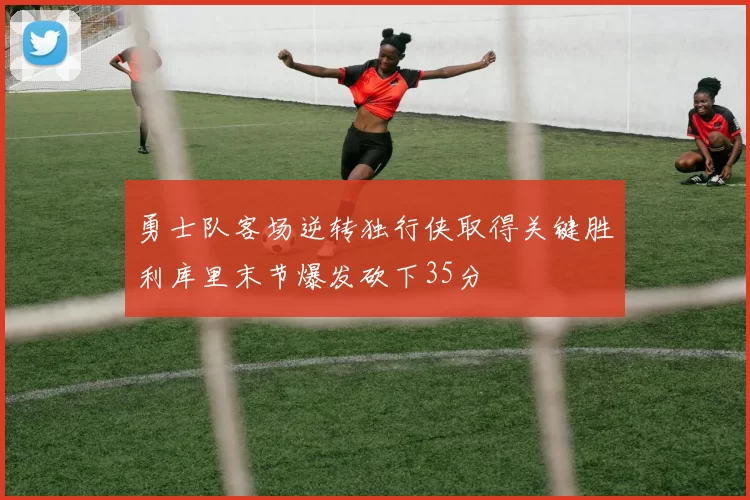 勇士队客场逆转独行侠取得关键胜利库里末节爆发砍下35分